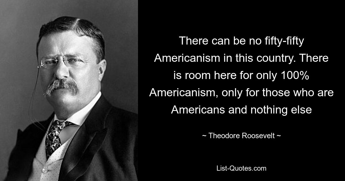 There can be no fifty-fifty Americanism in this country. There is room here for only 100% Americanism, only for those who are Americans and nothing else — © Theodore Roosevelt