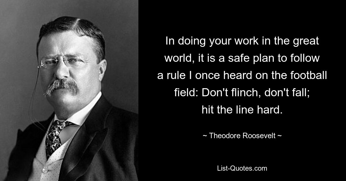 In doing your work in the great world, it is a safe plan to follow a rule I once heard on the football field: Don't flinch, don't fall; hit the line hard. — © Theodore Roosevelt