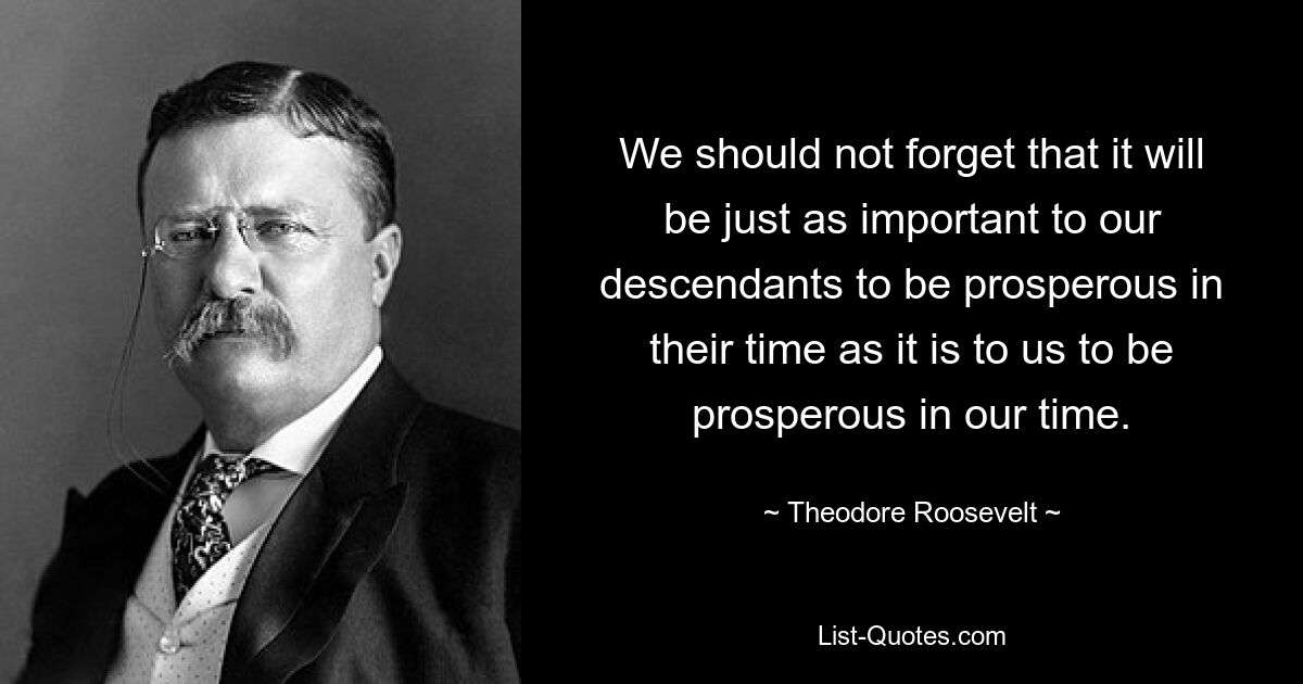 We should not forget that it will be just as important to our descendants to be prosperous in their time as it is to us to be prosperous in our time. — © Theodore Roosevelt