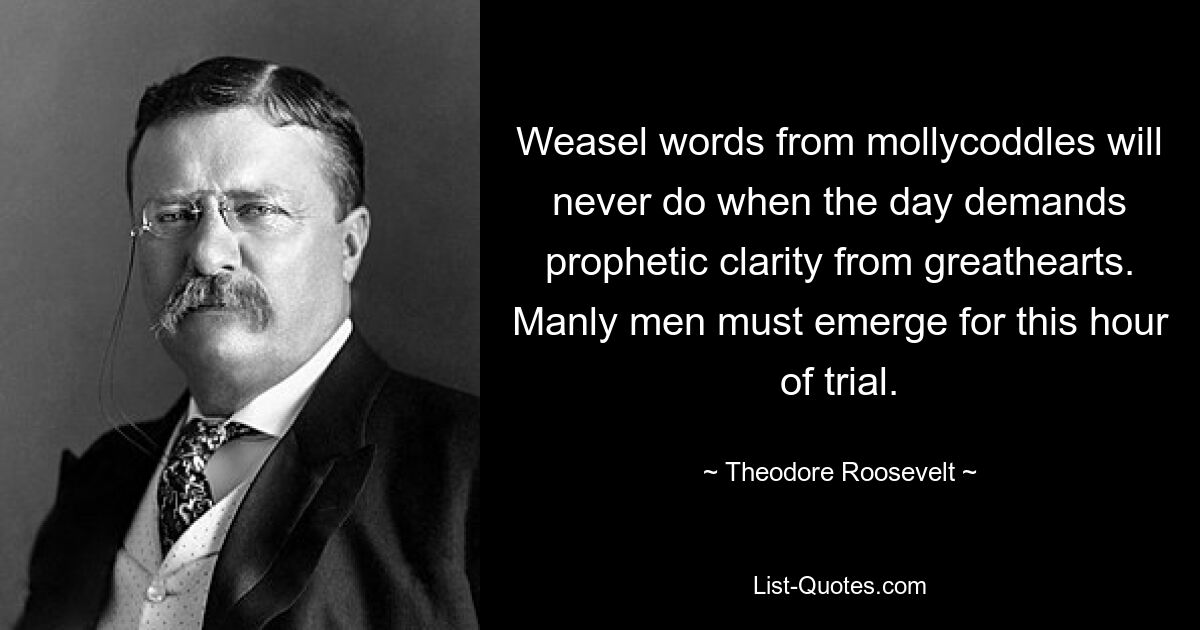 Weasel words from mollycoddles will never do when the day demands prophetic clarity from greathearts. Manly men must emerge for this hour of trial. — © Theodore Roosevelt