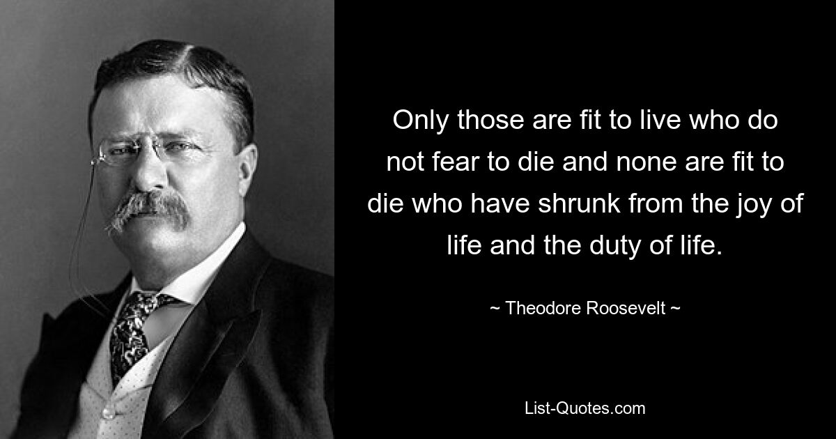 Only those are fit to live who do not fear to die and none are fit to die who have shrunk from the joy of life and the duty of life. — © Theodore Roosevelt