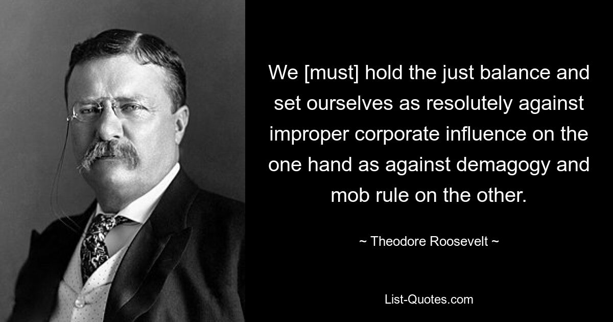 We [must] hold the just balance and set ourselves as resolutely against improper corporate influence on the one hand as against demagogy and mob rule on the other. — © Theodore Roosevelt