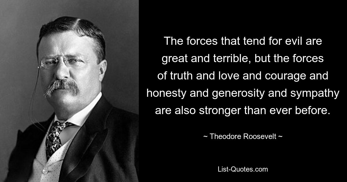 The forces that tend for evil are great and terrible, but the forces of truth and love and courage and honesty and generosity and sympathy are also stronger than ever before. — © Theodore Roosevelt