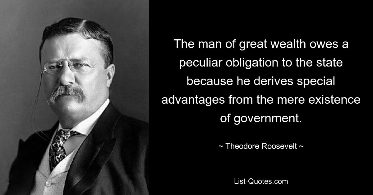 The man of great wealth owes a peculiar obligation to the state because he derives special advantages from the mere existence of government. — © Theodore Roosevelt