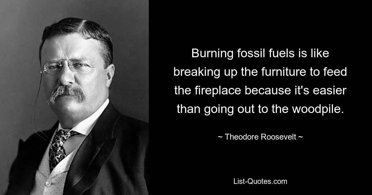 Burning fossil fuels is like breaking up the furniture to feed the fireplace because it's easier than going out to the woodpile. — © Theodore Roosevelt