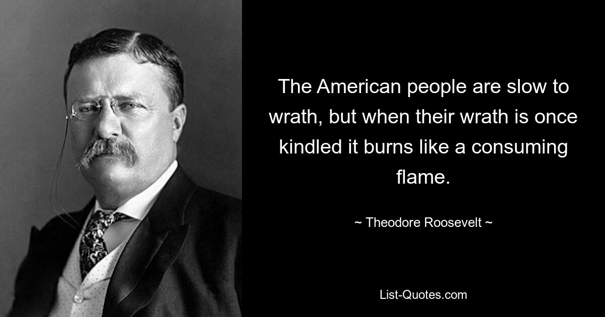 The American people are slow to wrath, but when their wrath is once kindled it burns like a consuming flame. — © Theodore Roosevelt