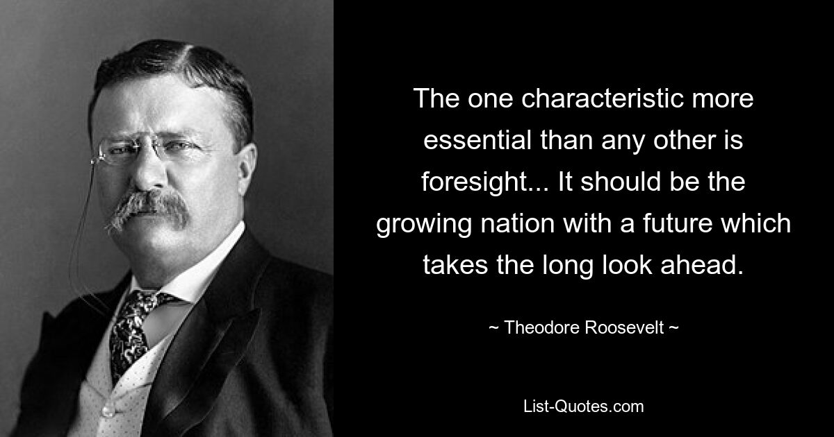 The one characteristic more essential than any other is foresight... It should be the growing nation with a future which takes the long look ahead. — © Theodore Roosevelt