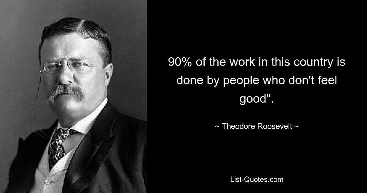 90% of the work in this country is done by people who don't feel good". — © Theodore Roosevelt