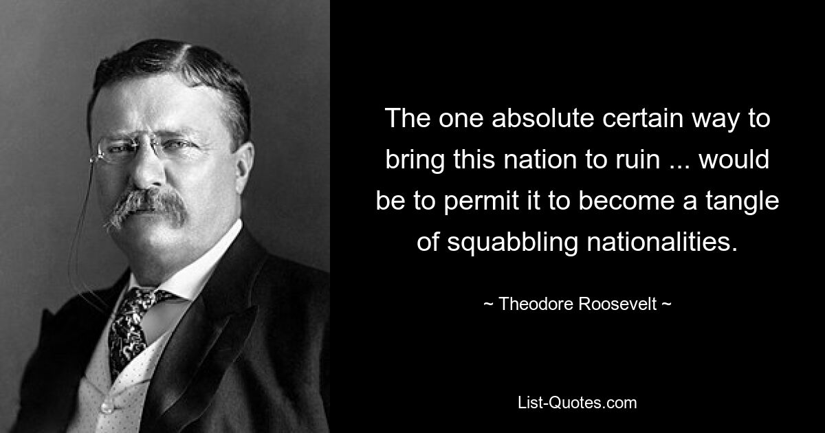 The one absolute certain way to bring this nation to ruin ... would be to permit it to become a tangle of squabbling nationalities. — © Theodore Roosevelt