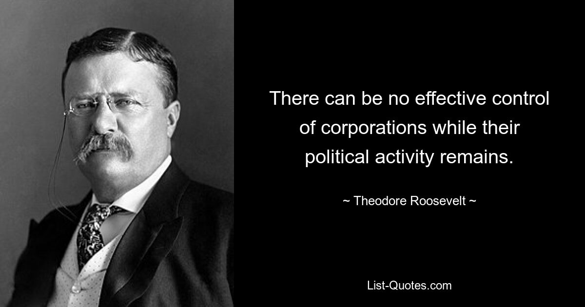 There can be no effective control of corporations while their political activity remains. — © Theodore Roosevelt