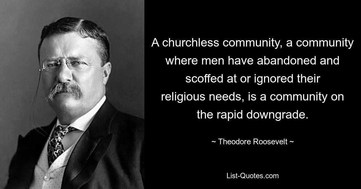 A churchless community, a community where men have abandoned and scoffed at or ignored their religious needs, is a community on the rapid downgrade. — © Theodore Roosevelt