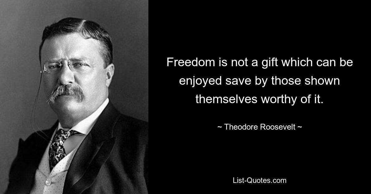 Freedom is not a gift which can be enjoyed save by those shown themselves worthy of it. — © Theodore Roosevelt