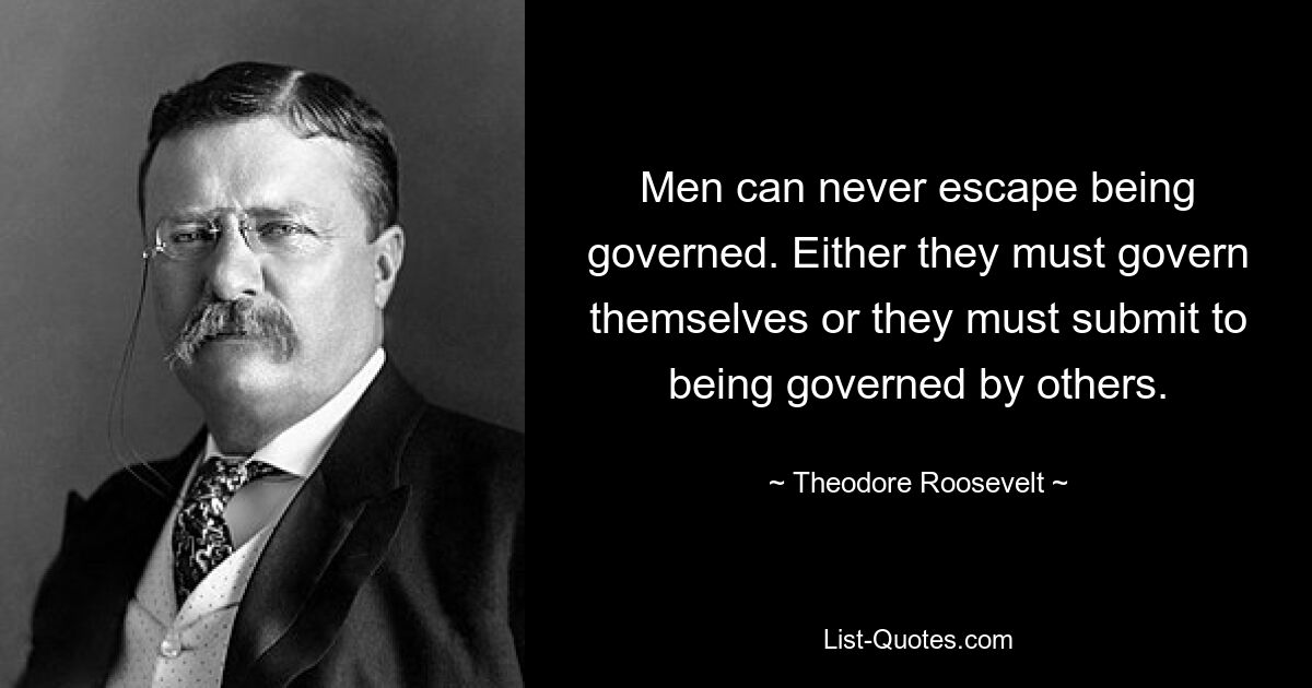 Men can never escape being governed. Either they must govern themselves or they must submit to being governed by others. — © Theodore Roosevelt