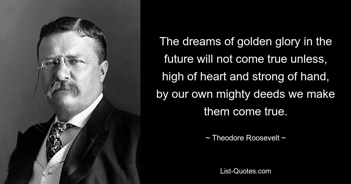 The dreams of golden glory in the future will not come true unless, high of heart and strong of hand, by our own mighty deeds we make them come true. — © Theodore Roosevelt