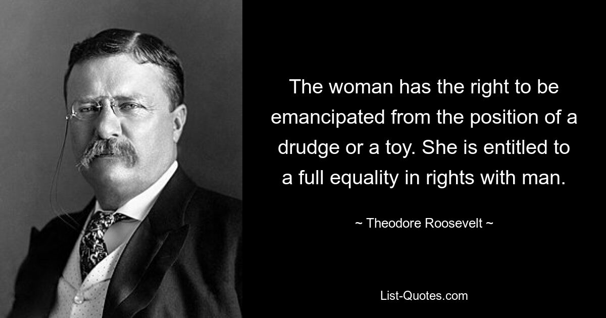 The woman has the right to be emancipated from the position of a drudge or a toy. She is entitled to a full equality in rights with man. — © Theodore Roosevelt