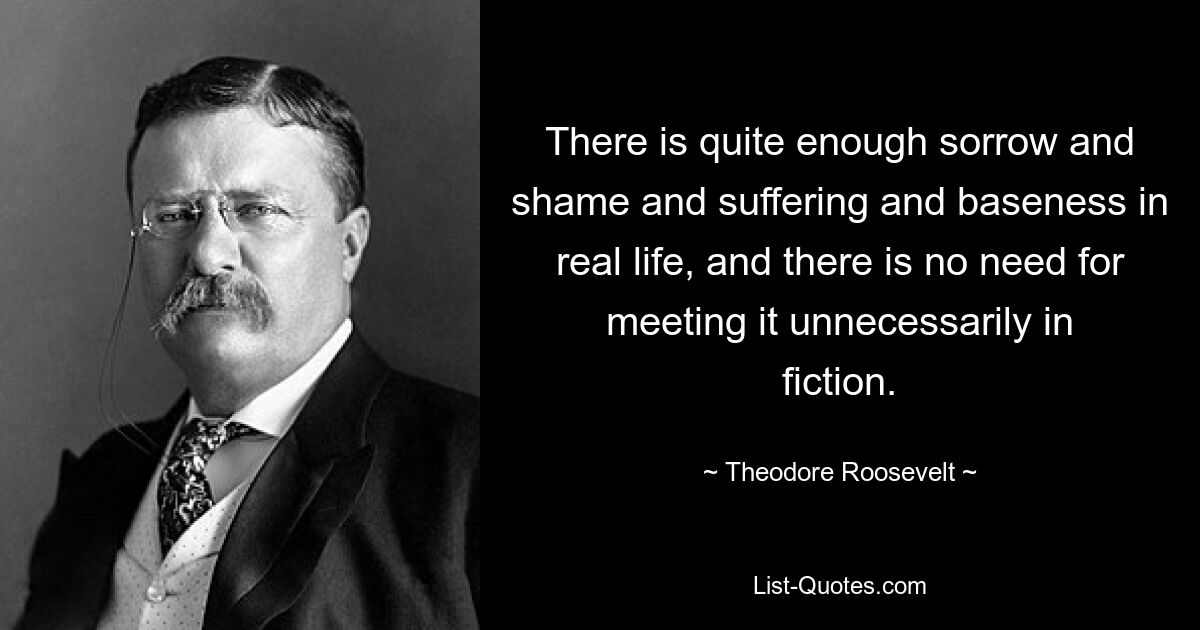 There is quite enough sorrow and shame and suffering and baseness in real life, and there is no need for meeting it unnecessarily in fiction. — © Theodore Roosevelt