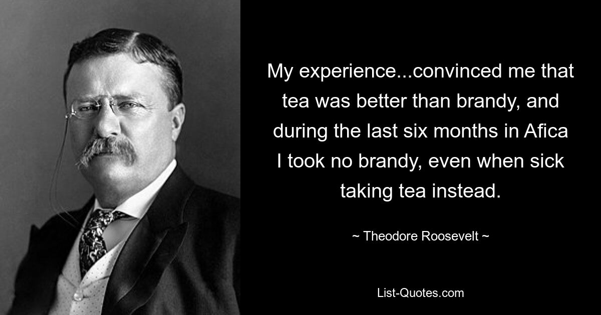 My experience...convinced me that tea was better than brandy, and during the last six months in Afica I took no brandy, even when sick taking tea instead. — © Theodore Roosevelt