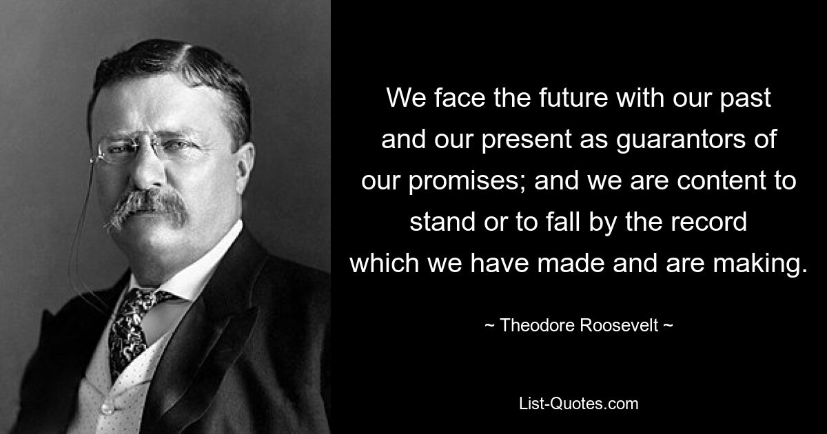 We face the future with our past and our present as guarantors of our promises; and we are content to stand or to fall by the record which we have made and are making. — © Theodore Roosevelt