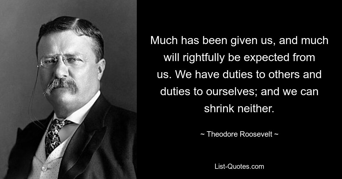 Much has been given us, and much will rightfully be expected from us. We have duties to others and duties to ourselves; and we can shrink neither. — © Theodore Roosevelt