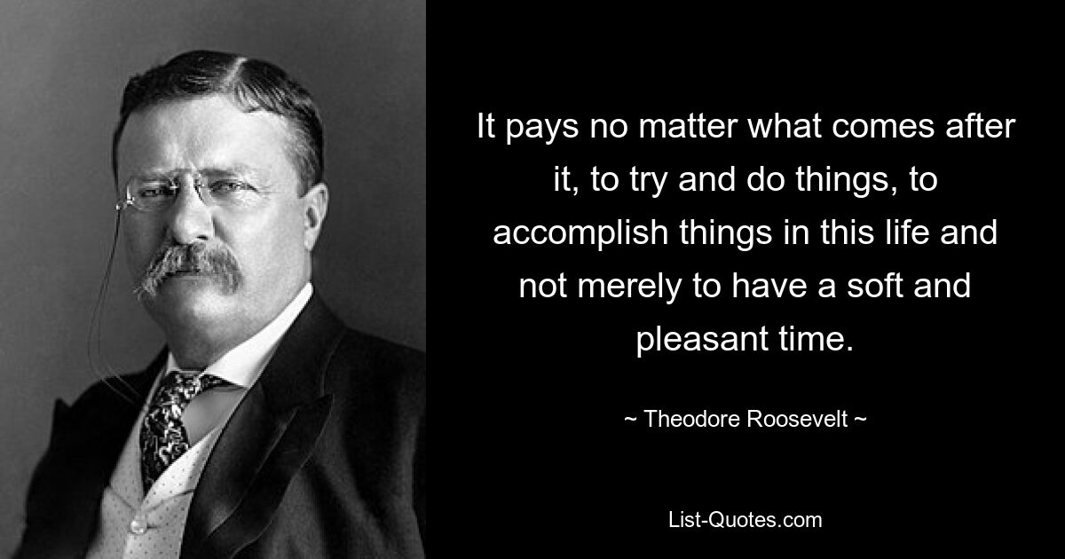 It pays no matter what comes after it, to try and do things, to accomplish things in this life and not merely to have a soft and pleasant time. — © Theodore Roosevelt