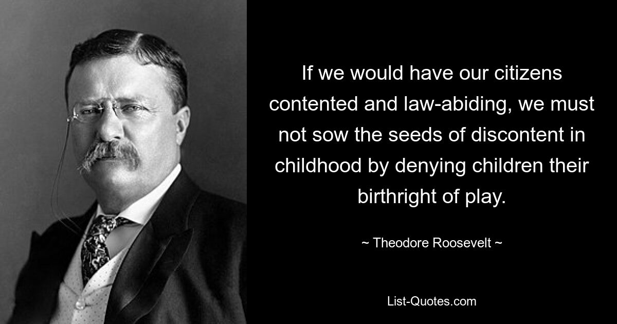 If we would have our citizens contented and law-abiding, we must not sow the seeds of discontent in childhood by denying children their birthright of play. — © Theodore Roosevelt