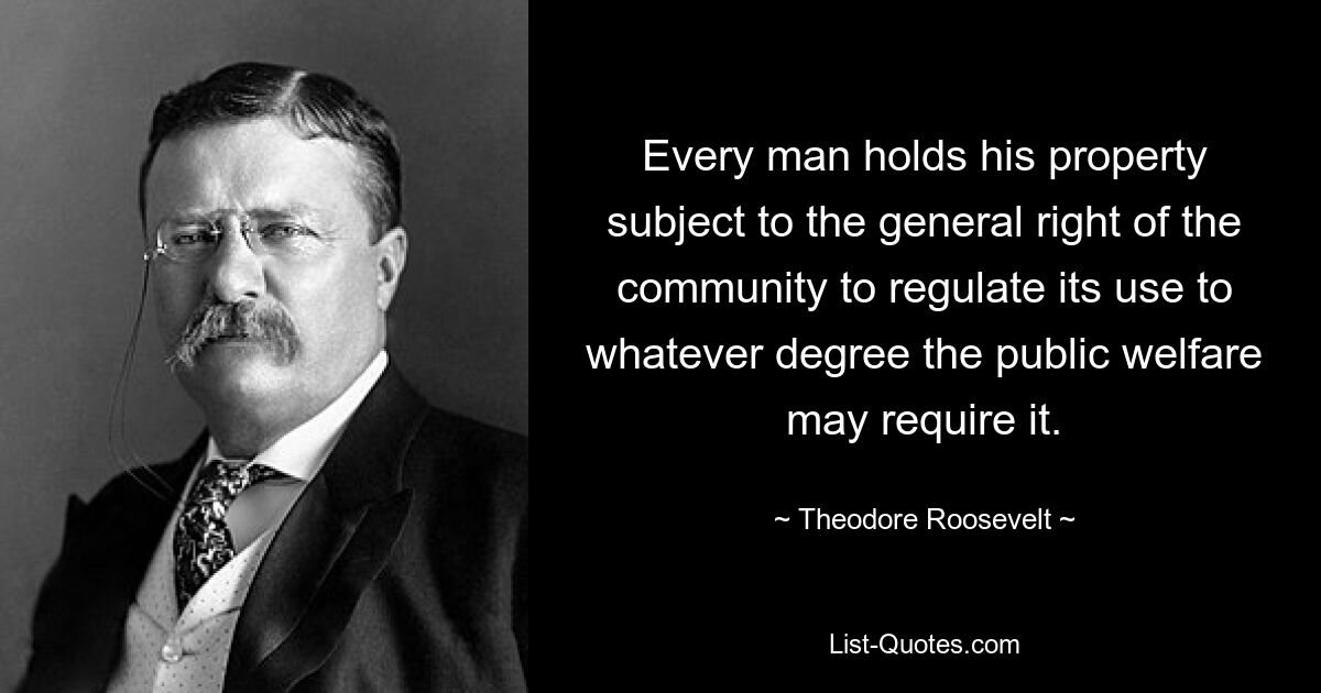 Every man holds his property subject to the general right of the community to regulate its use to whatever degree the public welfare may require it. — © Theodore Roosevelt