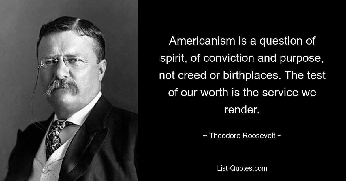 Americanism is a question of spirit, of conviction and purpose, not creed or birthplaces. The test of our worth is the service we render. — © Theodore Roosevelt