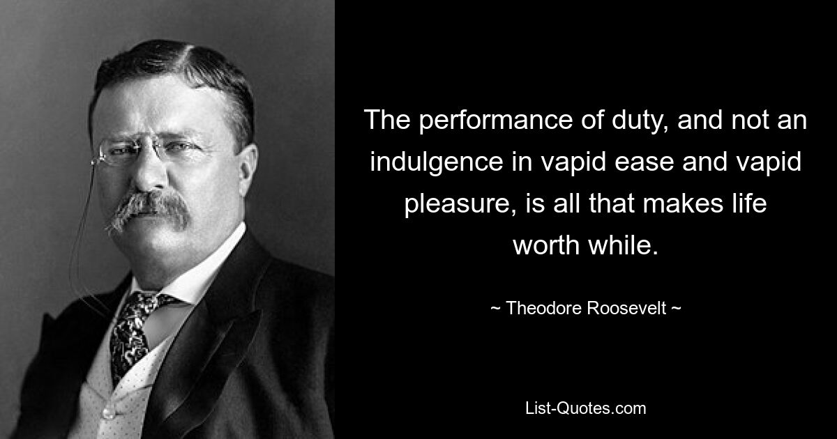 The performance of duty, and not an indulgence in vapid ease and vapid pleasure, is all that makes life worth while. — © Theodore Roosevelt