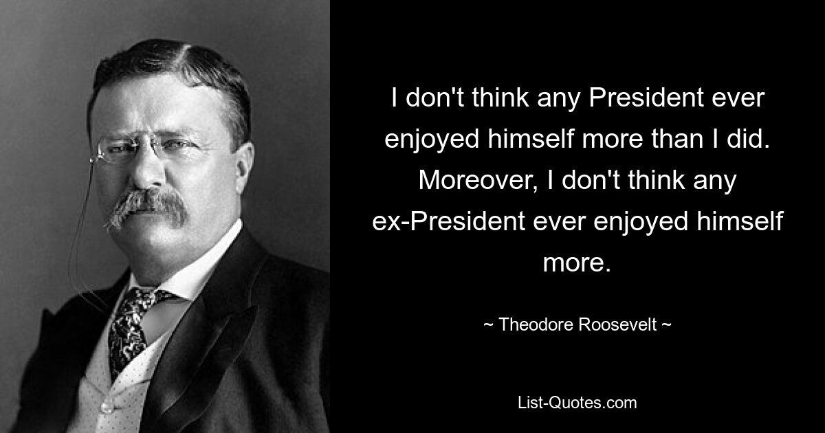 I don't think any President ever enjoyed himself more than I did. Moreover, I don't think any ex-President ever enjoyed himself more. — © Theodore Roosevelt