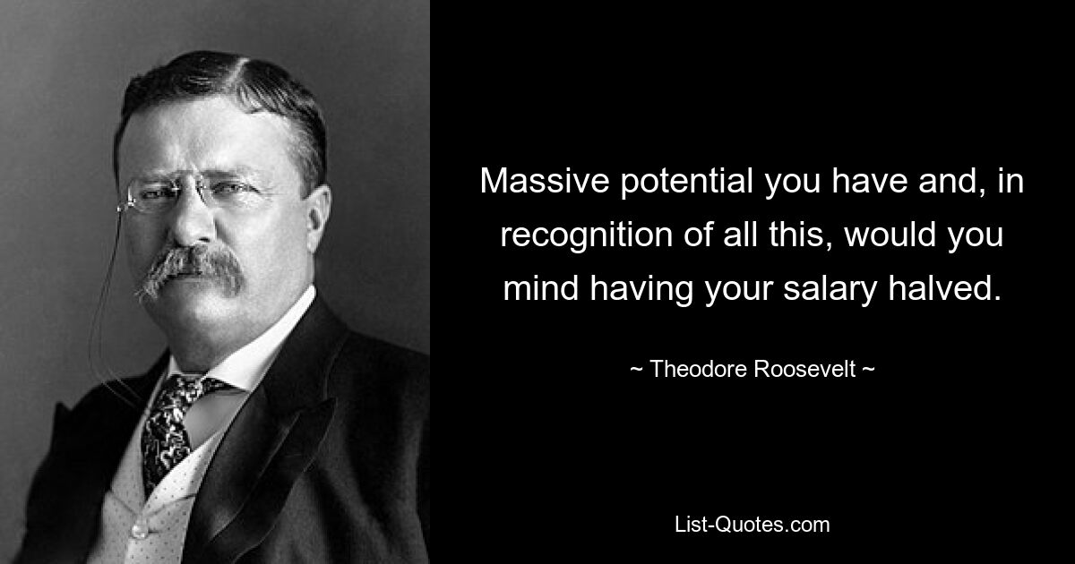 Massive potential you have and, in recognition of all this, would you mind having your salary halved. — © Theodore Roosevelt