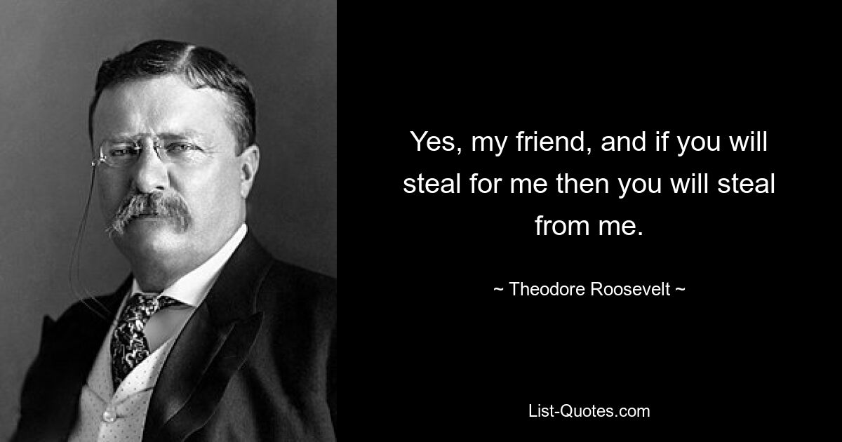 Yes, my friend, and if you will steal for me then you will steal from me. — © Theodore Roosevelt