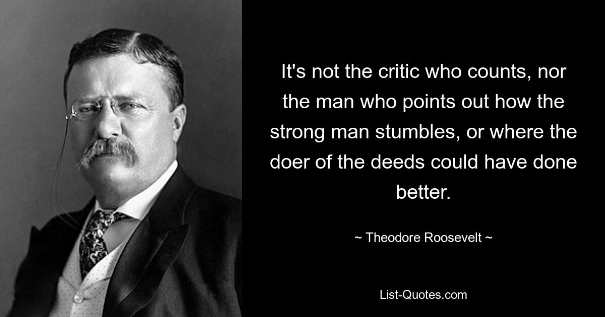 It's not the critic who counts, nor the man who points out how the strong man stumbles, or where the doer of the deeds could have done better. — © Theodore Roosevelt