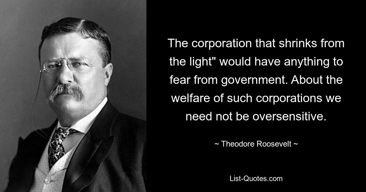 The corporation that shrinks from the light" would have anything to fear from government. About the welfare of such corporations we need not be oversensitive. — © Theodore Roosevelt