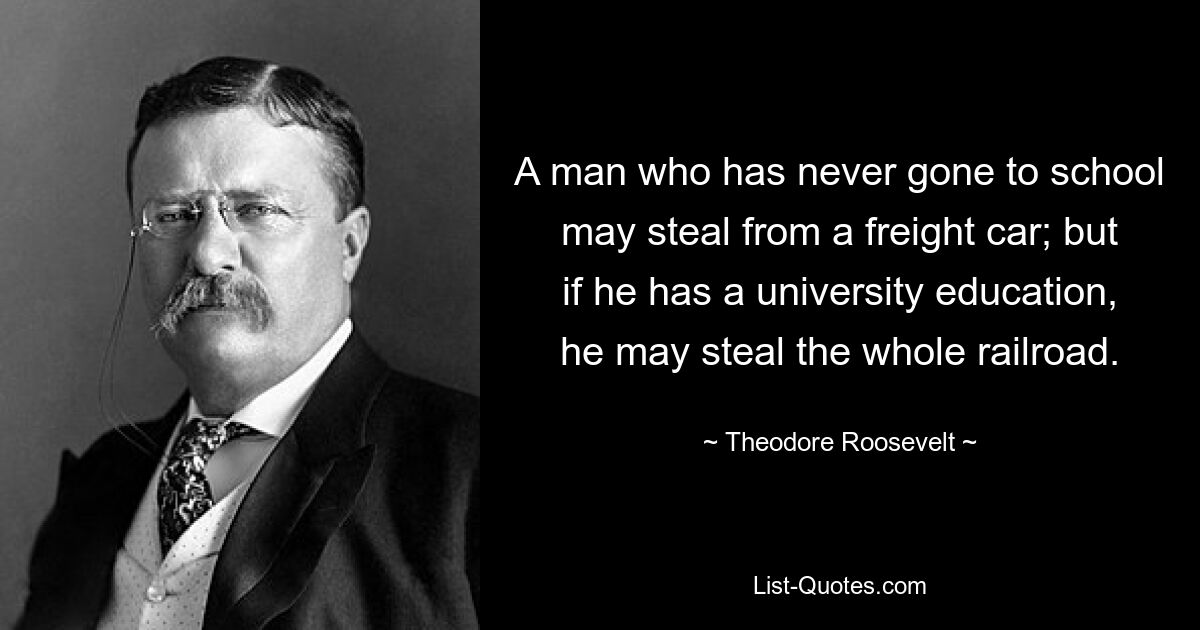 A man who has never gone to school may steal from a freight car; but if he has a university education, he may steal the whole railroad. — © Theodore Roosevelt