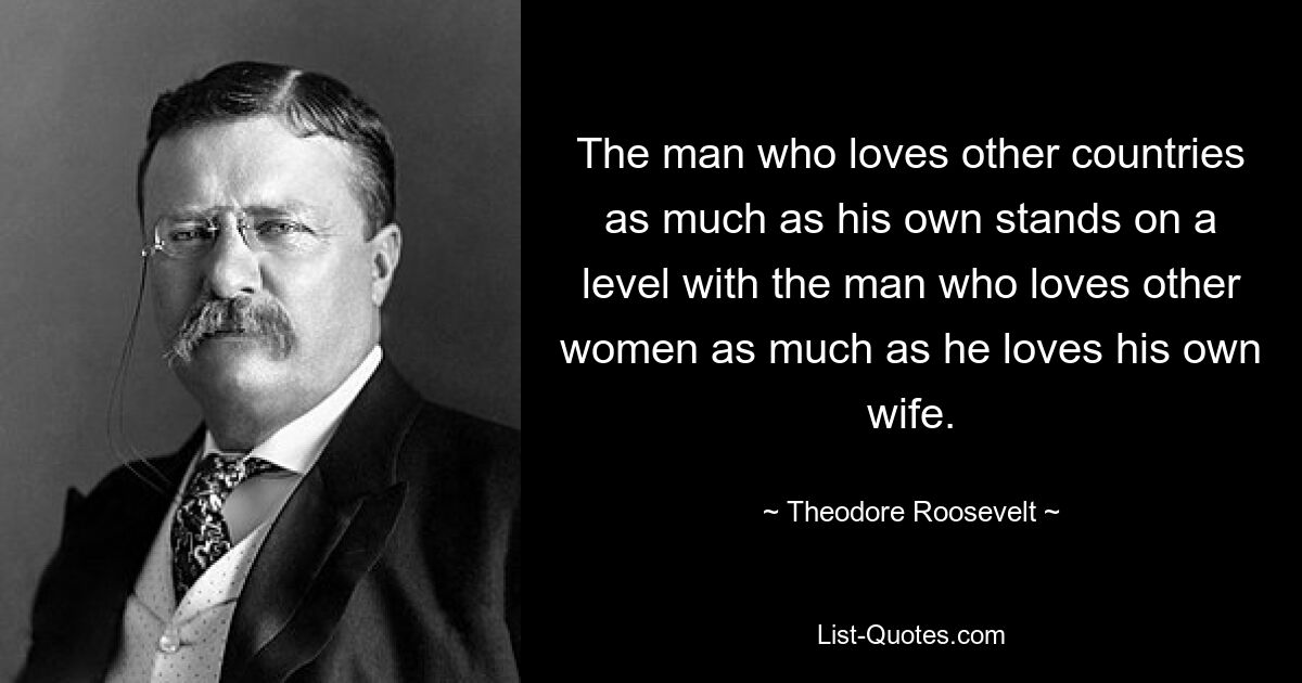 The man who loves other countries as much as his own stands on a level with the man who loves other women as much as he loves his own wife. — © Theodore Roosevelt