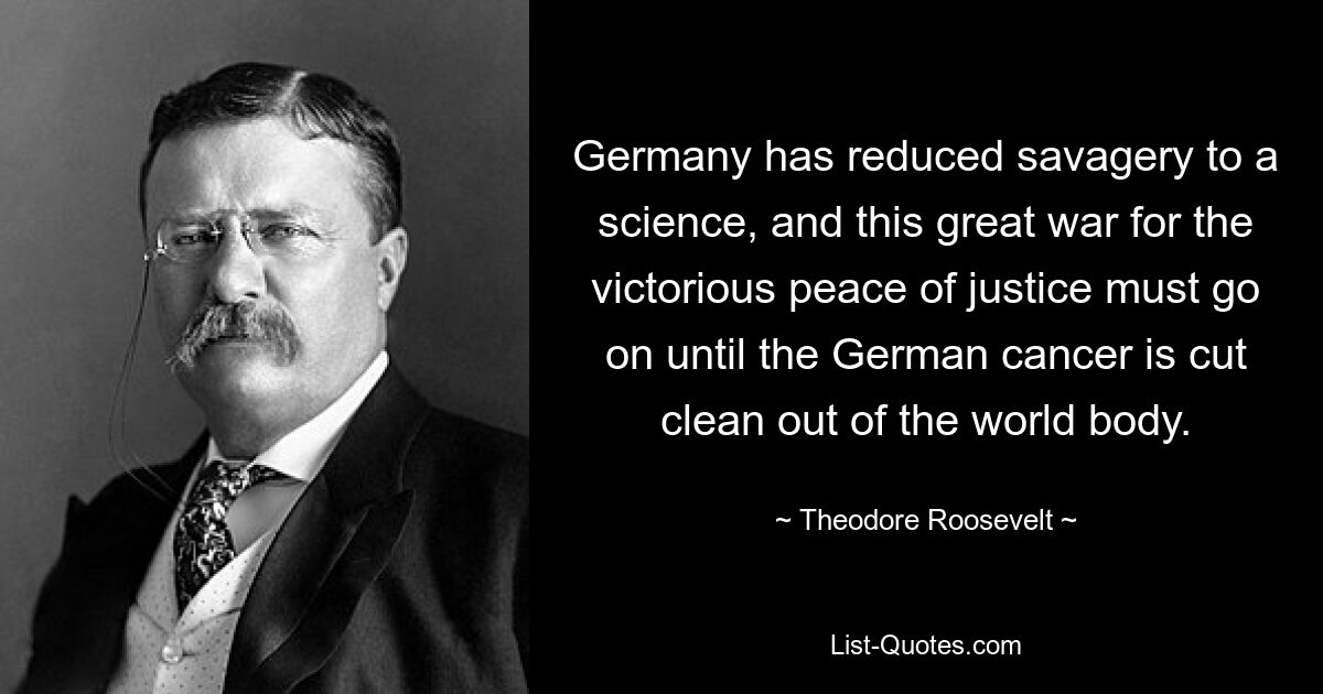 Germany has reduced savagery to a science, and this great war for the victorious peace of justice must go on until the German cancer is cut clean out of the world body. — © Theodore Roosevelt