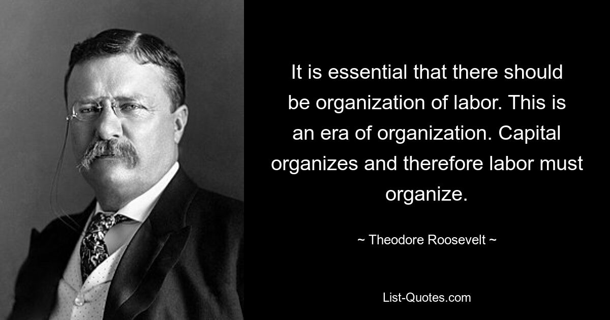 It is essential that there should be organization of labor. This is an era of organization. Capital organizes and therefore labor must organize. — © Theodore Roosevelt