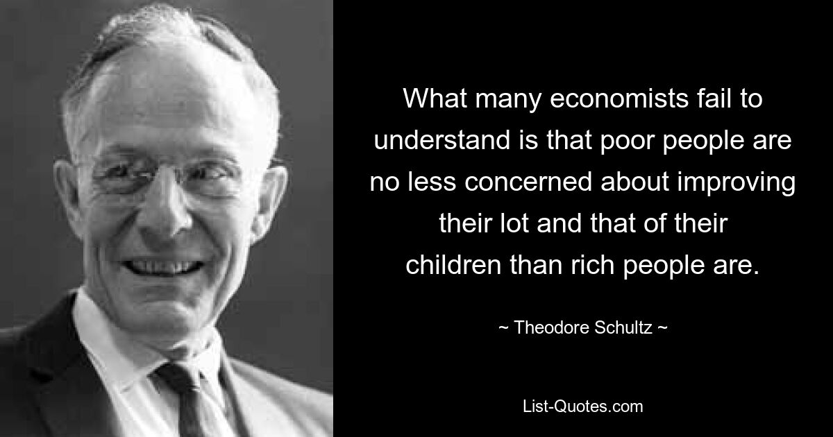 What many economists fail to understand is that poor people are no less concerned about improving their lot and that of their children than rich people are. — © Theodore Schultz