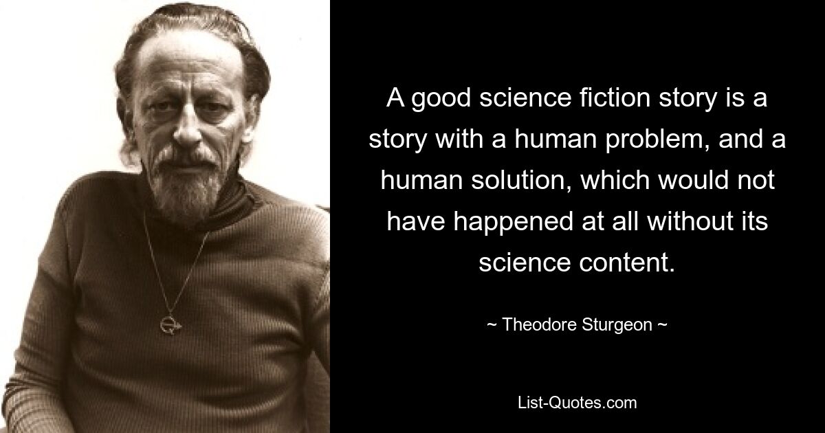 A good science fiction story is a story with a human problem, and a human solution, which would not have happened at all without its science content. — © Theodore Sturgeon