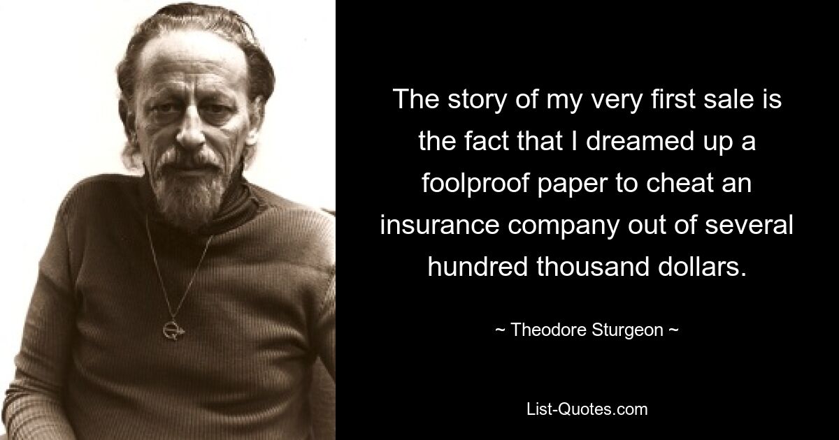 The story of my very first sale is the fact that I dreamed up a foolproof paper to cheat an insurance company out of several hundred thousand dollars. — © Theodore Sturgeon