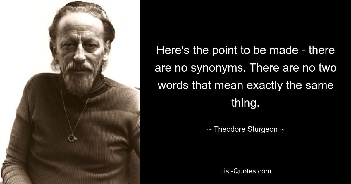 Here's the point to be made - there are no synonyms. There are no two words that mean exactly the same thing. — © Theodore Sturgeon