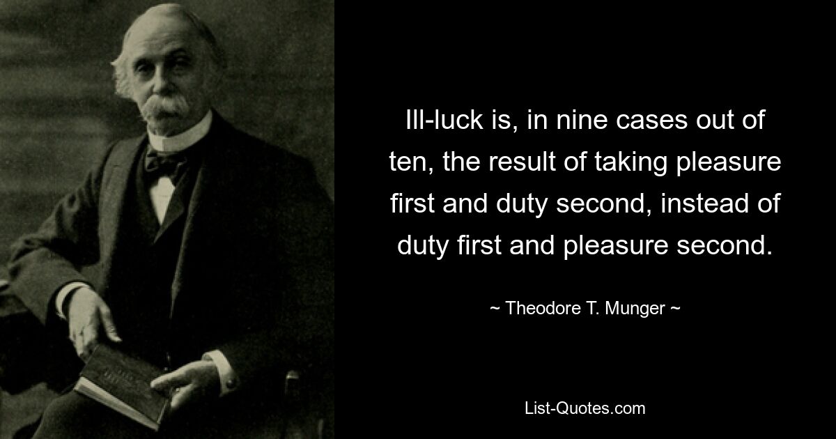 Ill-luck is, in nine cases out of ten, the result of taking pleasure first and duty second, instead of duty first and pleasure second. — © Theodore T. Munger