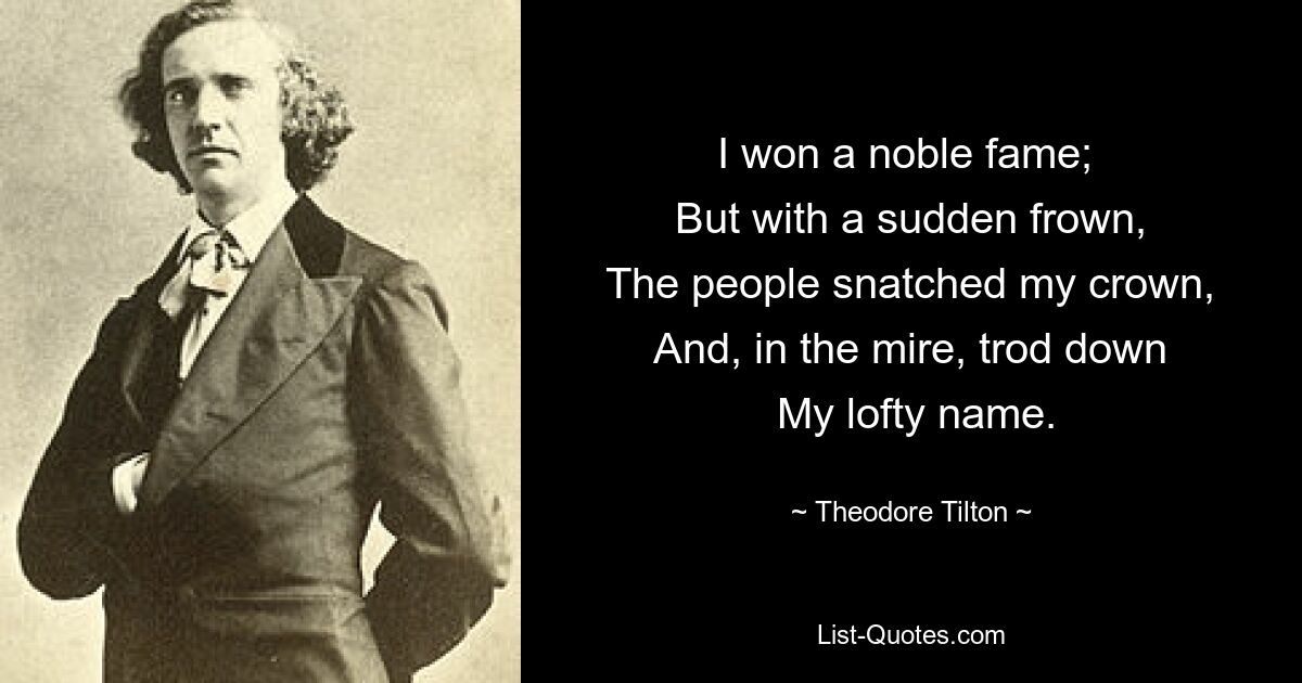 I won a noble fame; 
 But with a sudden frown, 
 The people snatched my crown, 
 And, in the mire, trod down 
 My lofty name. — © Theodore Tilton