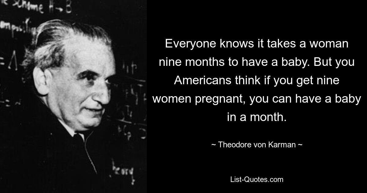 Everyone knows it takes a woman nine months to have a baby. But you Americans think if you get nine women pregnant, you can have a baby in a month. — © Theodore von Karman