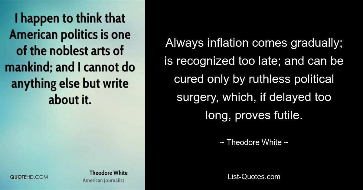 Always inflation comes gradually; is recognized too late; and can be cured only by ruthless political surgery, which, if delayed too long, proves futile. — © Theodore White