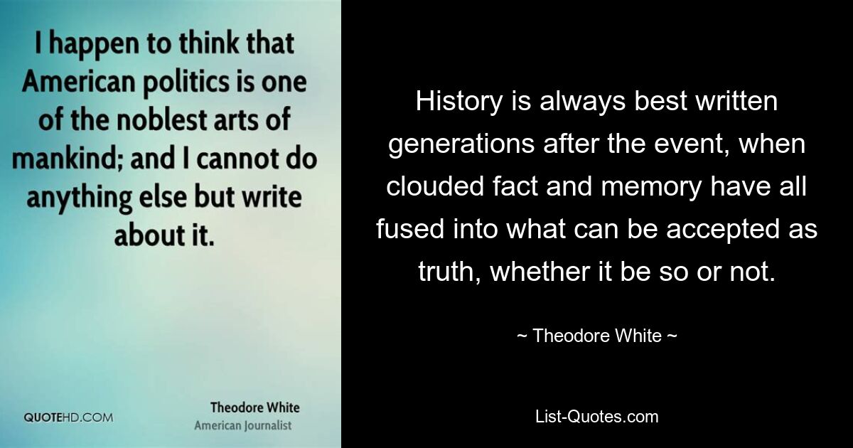 Историю всегда лучше всего писать спустя поколения после события, когда затуманенные факты и воспоминания сливаются в то, что можно принять за истину, независимо от того, так это или нет. — © Теодор Уайт 