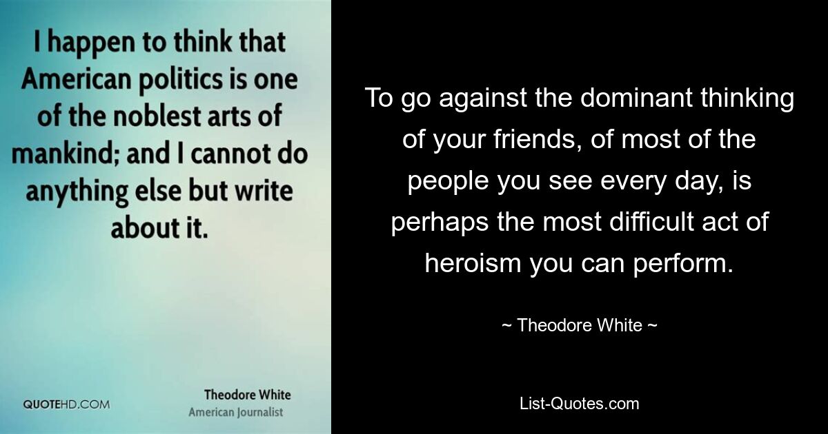 To go against the dominant thinking of your friends, of most of the people you see every day, is perhaps the most difficult act of heroism you can perform. — © Theodore White