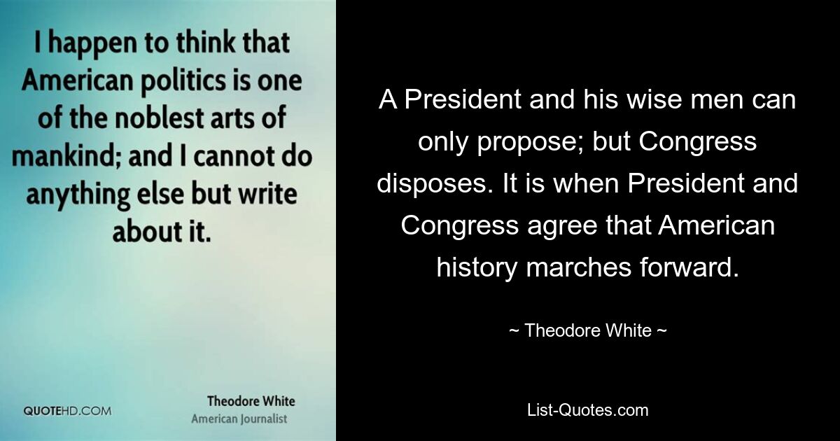 A President and his wise men can only propose; but Congress disposes. It is when President and Congress agree that American history marches forward. — © Theodore White