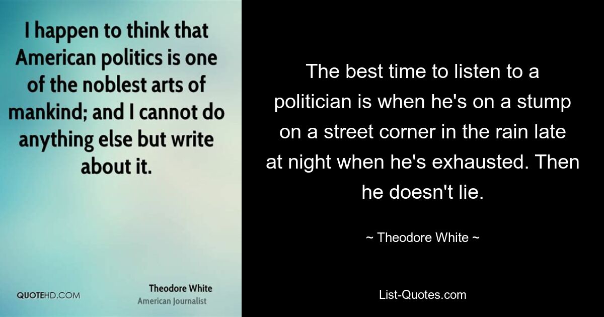 The best time to listen to a politician is when he's on a stump on a street corner in the rain late at night when he's exhausted. Then he doesn't lie. — © Theodore White