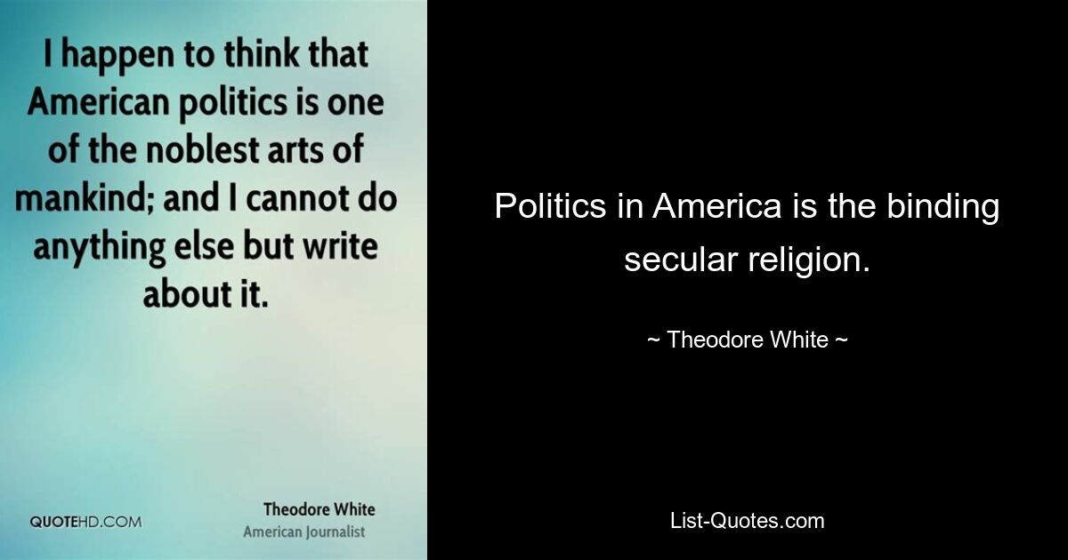 Politics in America is the binding secular religion. — © Theodore White